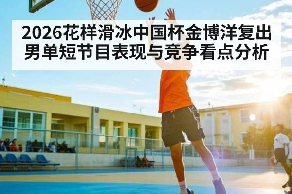 2026花样滑冰中国杯金博洋复出男单短节目表现与竞争看点分析