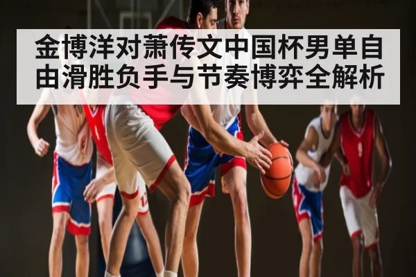金博洋对萧传文中国杯男单自由滑胜负手与节奏博弈全解析